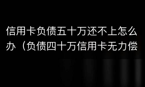信用卡负债五十万还不上怎么办（负债四十万信用卡无力偿还）
