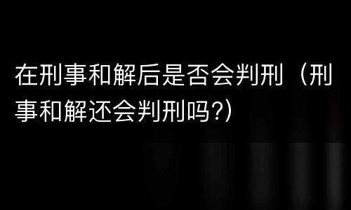 在刑事和解后是否会判刑（刑事和解还会判刑吗?）