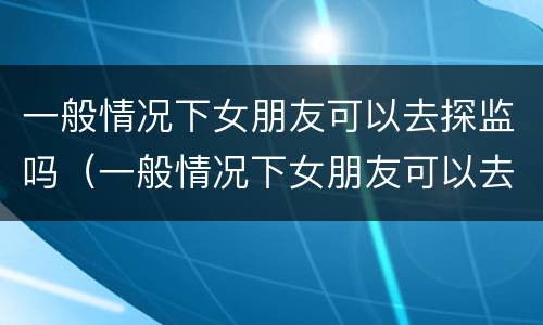 一般情况下女朋友可以去探监吗（一般情况下女朋友可以去探监吗）