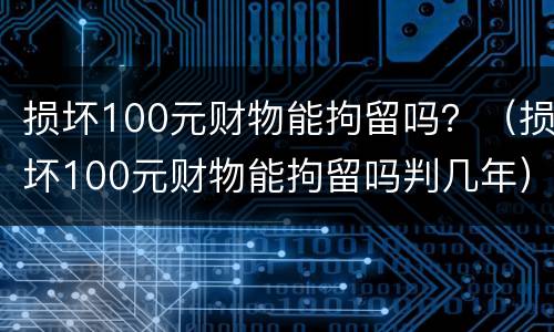 损坏100元财物能拘留吗？（损坏100元财物能拘留吗判几年）