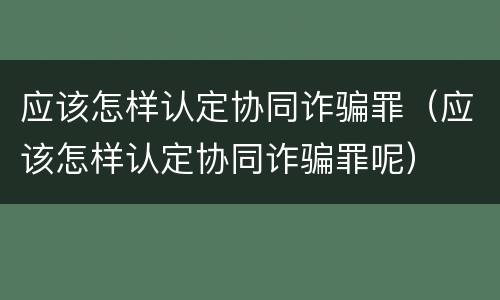 应该怎样认定协同诈骗罪（应该怎样认定协同诈骗罪呢）