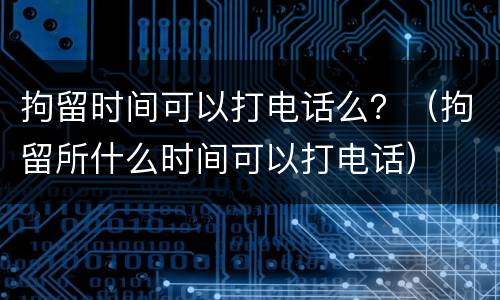 拘留时间可以打电话么？（拘留所什么时间可以打电话）