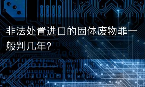 非法处置进口的固体废物罪一般判几年？