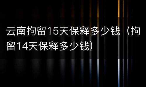 云南拘留15天保释多少钱（拘留14天保释多少钱）