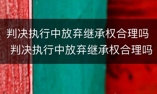 判决执行中放弃继承权合理吗 判决执行中放弃继承权合理吗怎么办