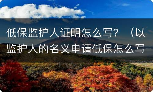 低保监护人证明怎么写？（以监护人的名义申请低保怎么写）