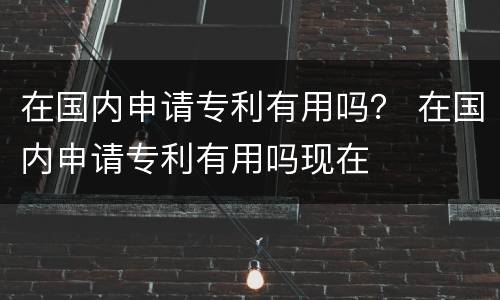在国内申请专利有用吗？ 在国内申请专利有用吗现在