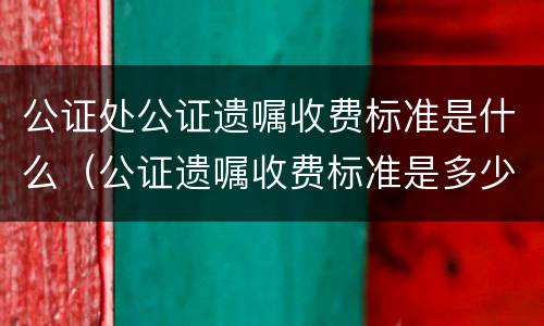 公证处公证遗嘱收费标准是什么（公证遗嘱收费标准是多少?）