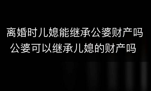离婚时儿媳能继承公婆财产吗 公婆可以继承儿媳的财产吗