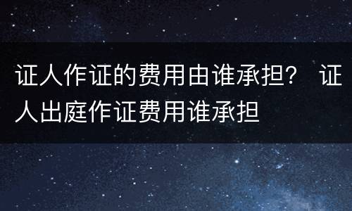 证人作证的费用由谁承担？ 证人出庭作证费用谁承担