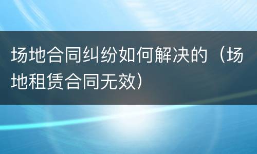 场地合同纠纷如何解决的（场地租赁合同无效）