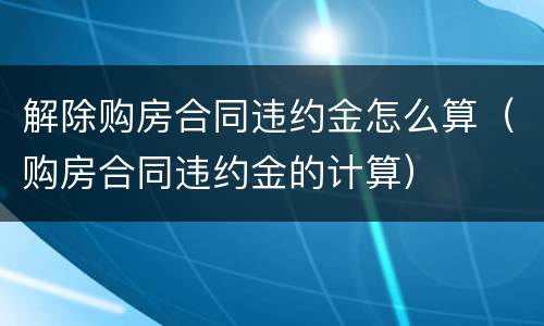 解除购房合同违约金怎么算（购房合同违约金的计算）