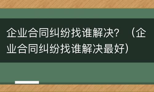企业合同纠纷找谁解决？（企业合同纠纷找谁解决最好）