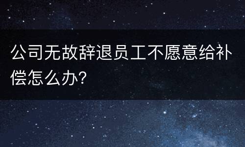 公司无故辞退员工不愿意给补偿怎么办？