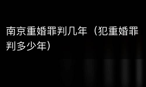 南京重婚罪判几年（犯重婚罪判多少年）