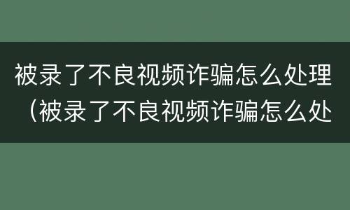 被录了不良视频诈骗怎么处理（被录了不良视频诈骗怎么处理 一直垃圾短信验证码）