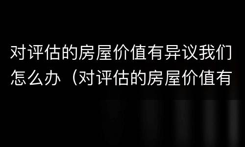 对评估的房屋价值有异议我们怎么办（对评估的房屋价值有异议我们怎么办理）