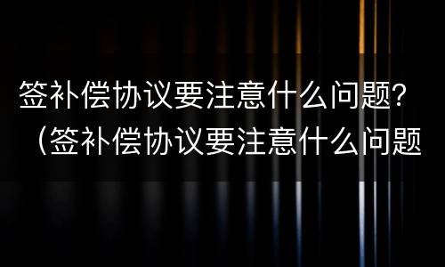 签补偿协议要注意什么问题？（签补偿协议要注意什么问题呢）