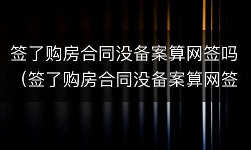 签了购房合同没备案算网签吗（签了购房合同没备案算网签吗怎么办）