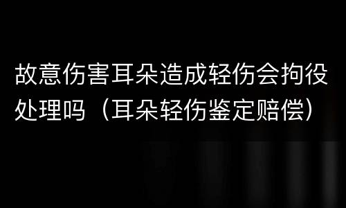 故意伤害耳朵造成轻伤会拘役处理吗（耳朵轻伤鉴定赔偿）