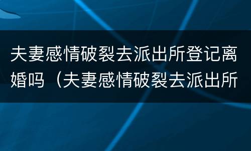 夫妻感情破裂去派出所登记离婚吗（夫妻感情破裂去派出所登记离婚吗需要什么）