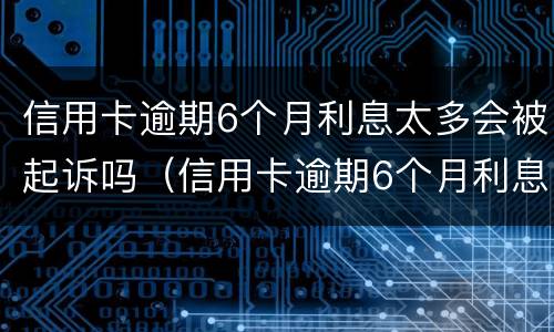 信用卡逾期6个月利息太多会被起诉吗（信用卡逾期6个月利息太多会被起诉吗知乎）