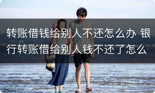 转账借钱给别人不还怎么办 银行转账借给别人钱不还了怎么办