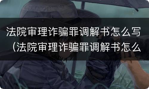 法院审理诈骗罪调解书怎么写（法院审理诈骗罪调解书怎么写范文）