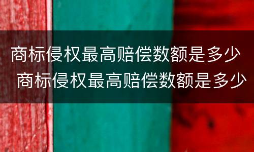 商标侵权最高赔偿数额是多少 商标侵权最高赔偿数额是多少万