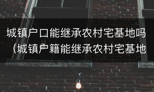 城镇户口能继承农村宅基地吗（城镇户籍能继承农村宅基地吗）