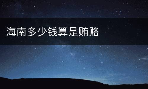 海南多少钱算是贿赂