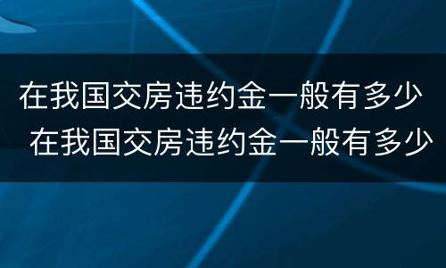 在我国交房违约金一般有多少 在我国交房违约金一般有多少钱
