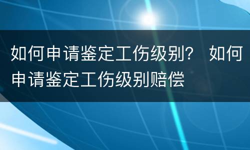 如何申请鉴定工伤级别？ 如何申请鉴定工伤级别赔偿