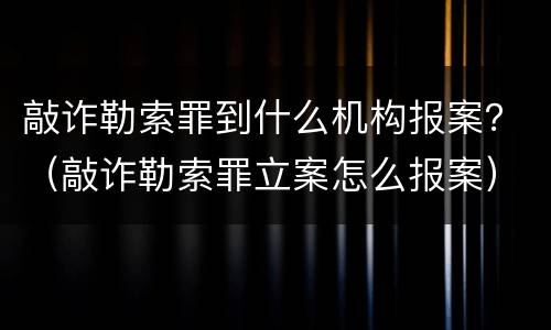 敲诈勒索罪到什么机构报案？（敲诈勒索罪立案怎么报案）