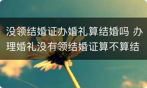 没领结婚证办婚礼算结婚吗 办理婚礼没有领结婚证算不算结婚
