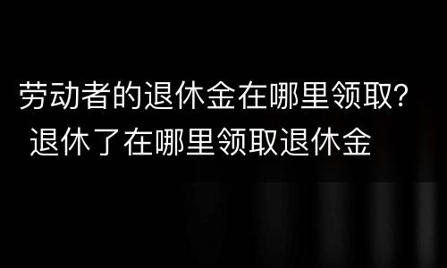 劳动者的退休金在哪里领取？ 退休了在哪里领取退休金