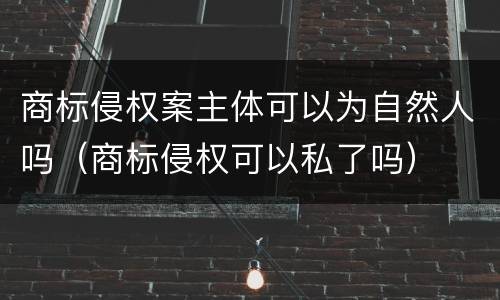 商标侵权案主体可以为自然人吗（商标侵权可以私了吗）