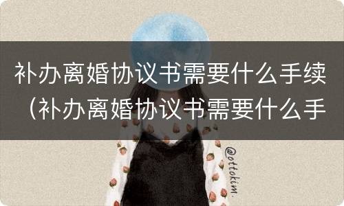 补办离婚协议书需要什么手续（补办离婚协议书需要什么手续吗）