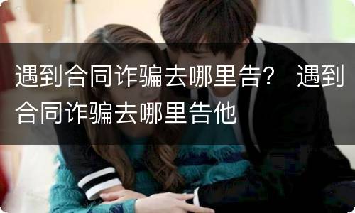 遇到合同诈骗去哪里告？ 遇到合同诈骗去哪里告他