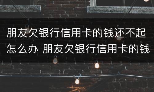 朋友欠银行信用卡的钱还不起怎么办 朋友欠银行信用卡的钱还不起怎么办呢