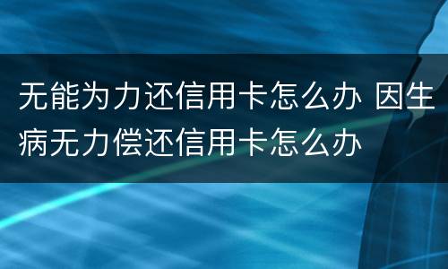 无能为力还信用卡怎么办 因生病无力偿还信用卡怎么办