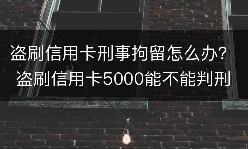 盗刷信用卡刑事拘留怎么办？ 盗刷信用卡5000能不能判刑