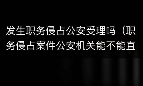 发生职务侵占公安受理吗（职务侵占案件公安机关能不能直接受理）