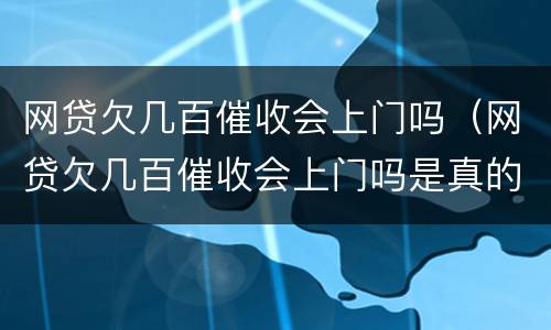 网贷欠几百催收会上门吗（网贷欠几百催收会上门吗是真的吗）