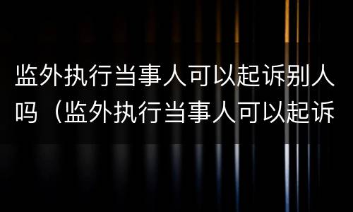 监外执行当事人可以起诉别人吗（监外执行当事人可以起诉别人吗法院）