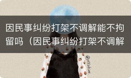 因民事纠纷打架不调解能不拘留吗（因民事纠纷打架不调解能不拘留吗怎么处理）