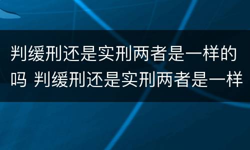 判缓刑还是实刑两者是一样的吗 判缓刑还是实刑两者是一样的吗怎么办