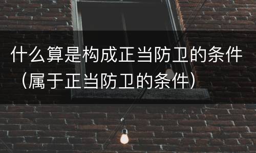 什么算是构成正当防卫的条件（属于正当防卫的条件）