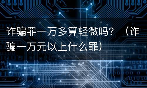 诈骗罪一万多算轻微吗？（诈骗一万元以上什么罪）