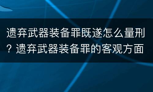 遗弃武器装备罪既遂怎么量刑? 遗弃武器装备罪的客观方面表现为